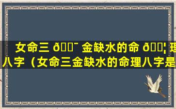 女命三 🐯 金缺水的命 🐦 理八字（女命三金缺水的命理八字是什么）